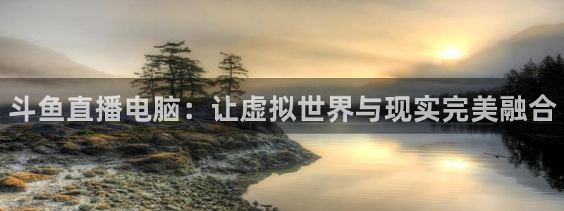 nba直播看球吧：斗鱼直播电脑：让虚拟世界与现实完美融合